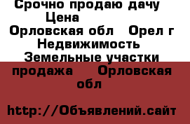 Срочно продаю дачу › Цена ­ 500 000 - Орловская обл., Орел г. Недвижимость » Земельные участки продажа   . Орловская обл.